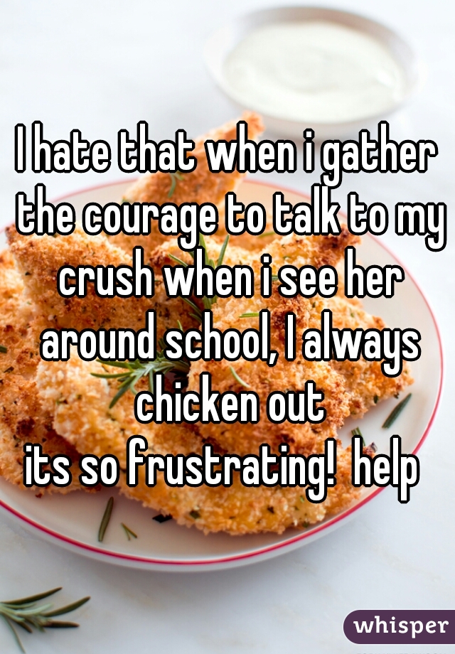 I hate that when i gather the courage to talk to my crush when i see her around school, I always chicken out
its so frustrating!  help 