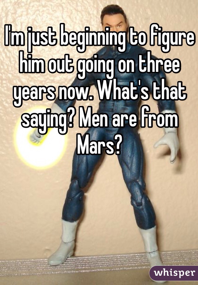 I'm just beginning to figure him out going on three years now. What's that saying? Men are from Mars?