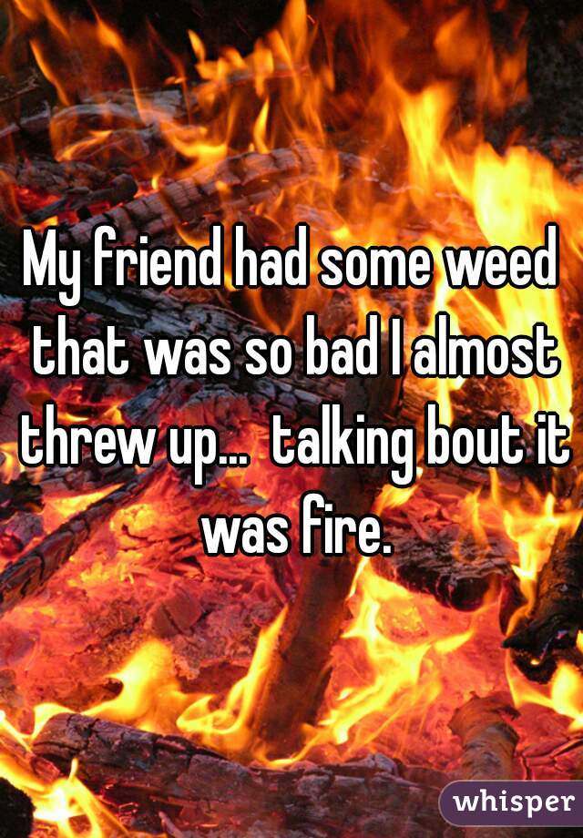 My friend had some weed that was so bad I almost threw up...  talking bout it was fire.