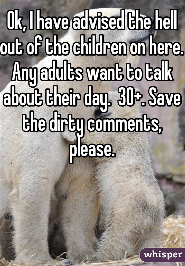 Ok, I have advised the hell out of the children on here.  Any adults want to talk about their day.  30+. Save the dirty comments, please. 