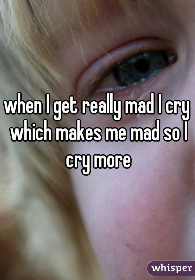 when I get really mad I cry which makes me mad so I cry more