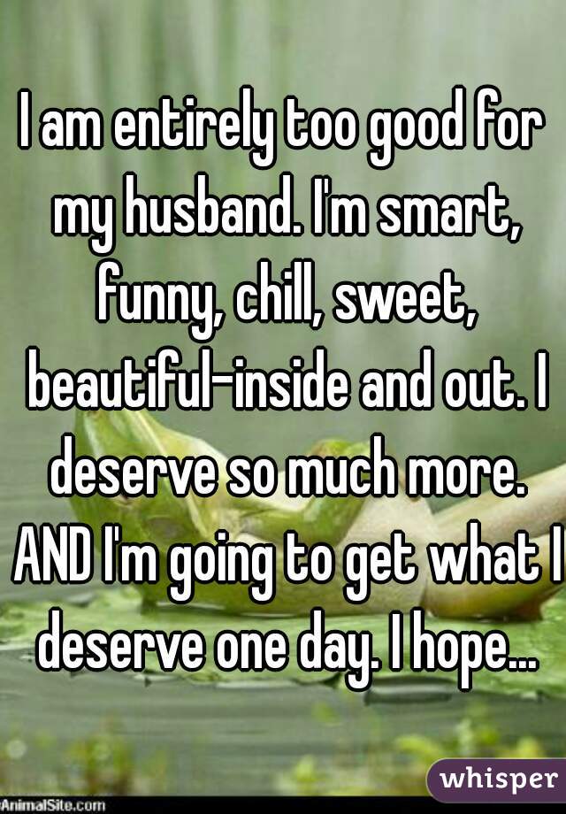 I am entirely too good for my husband. I'm smart, funny, chill, sweet, beautiful-inside and out. I deserve so much more. AND I'm going to get what I deserve one day. I hope...