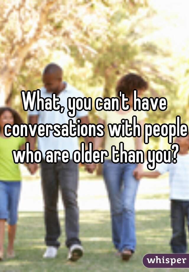 What, you can't have conversations with people who are older than you?