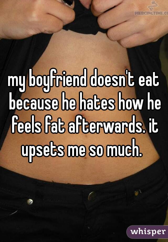 my boyfriend doesn't eat because he hates how he feels fat afterwards. it upsets me so much.  