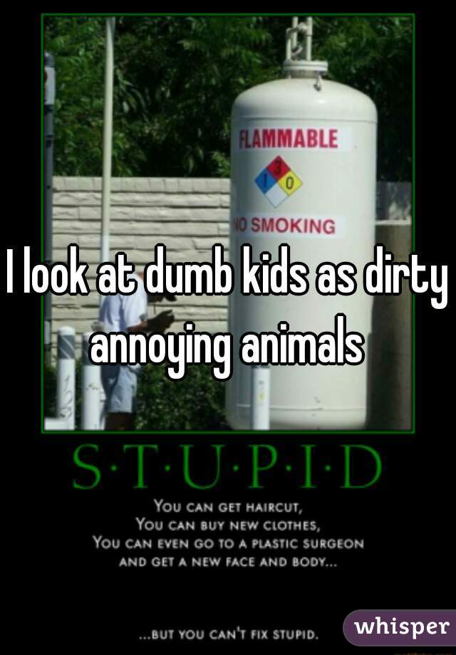 I look at dumb kids as dirty annoying animals 