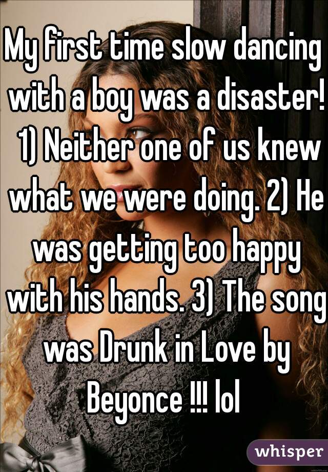 My first time slow dancing with a boy was a disaster!  1) Neither one of us knew what we were doing. 2) He was getting too happy with his hands. 3) The song was Drunk in Love by Beyonce !!! lol 