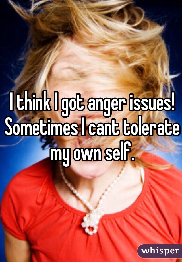 I think I got anger issues! Sometimes I cant tolerate my own self. 