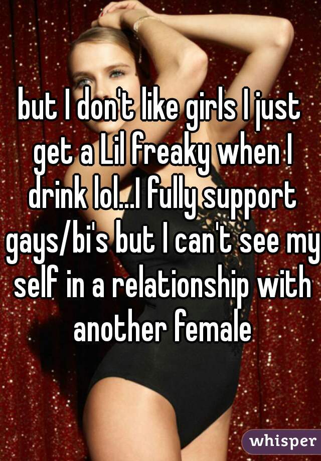 but I don't like girls I just get a Lil freaky when I drink lol...I fully support gays/bi's but I can't see my self in a relationship with another female