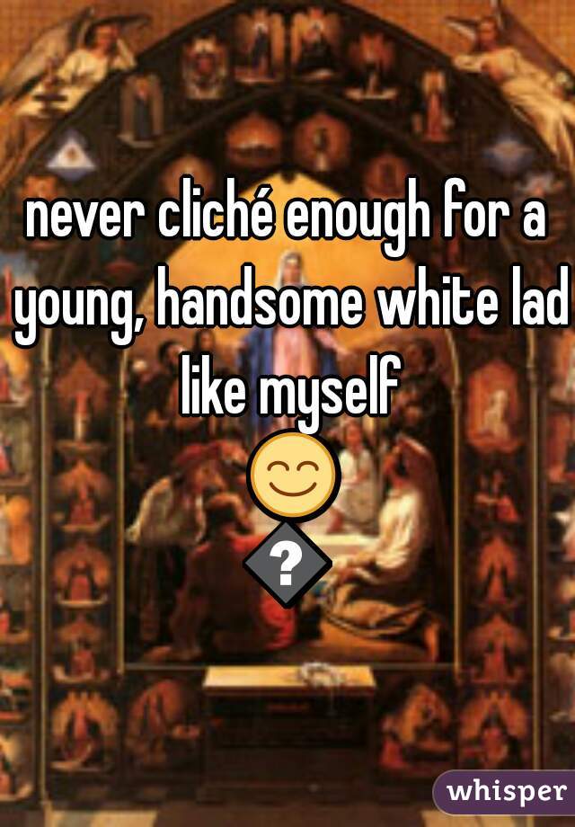 never cliché enough for a young, handsome white lad like myself 😊😊