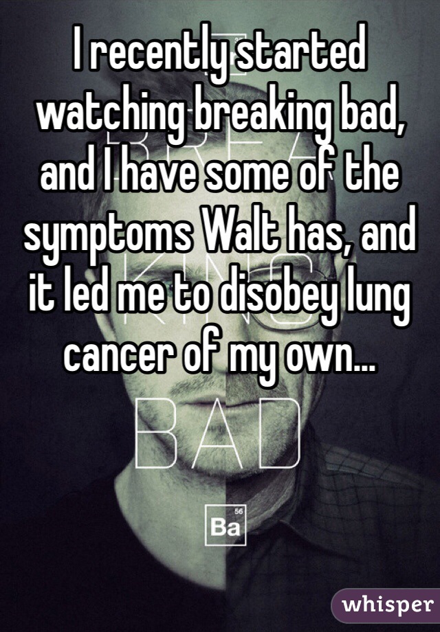 I recently started watching breaking bad, and I have some of the symptoms Walt has, and it led me to disobey lung cancer of my own...