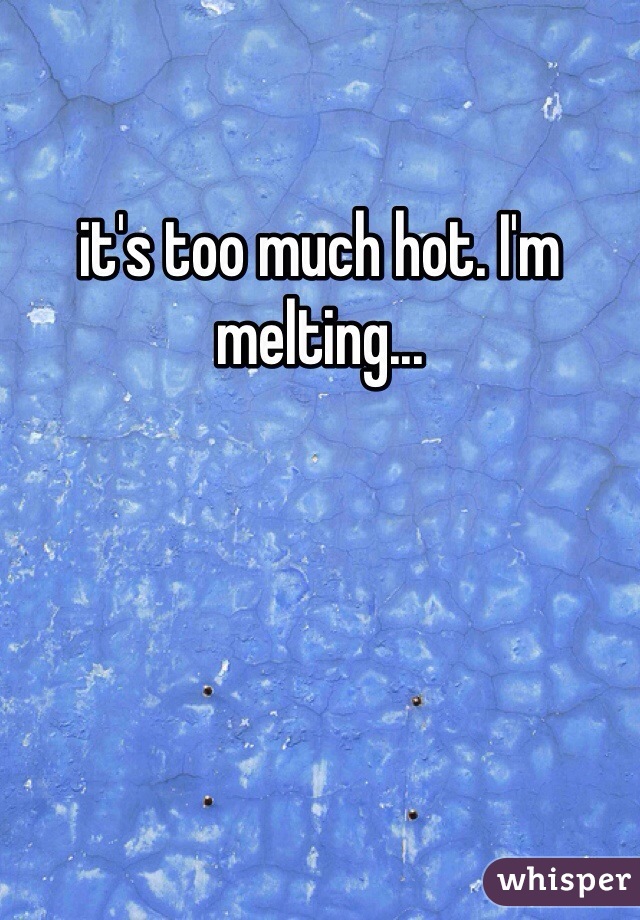 it's too much hot. I'm
melting...