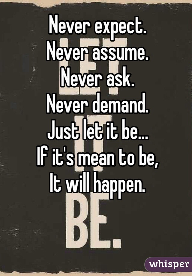 Never expect.
Never assume.
Never ask.
Never demand.
Just let it be...
If it's mean to be, 
It will happen.