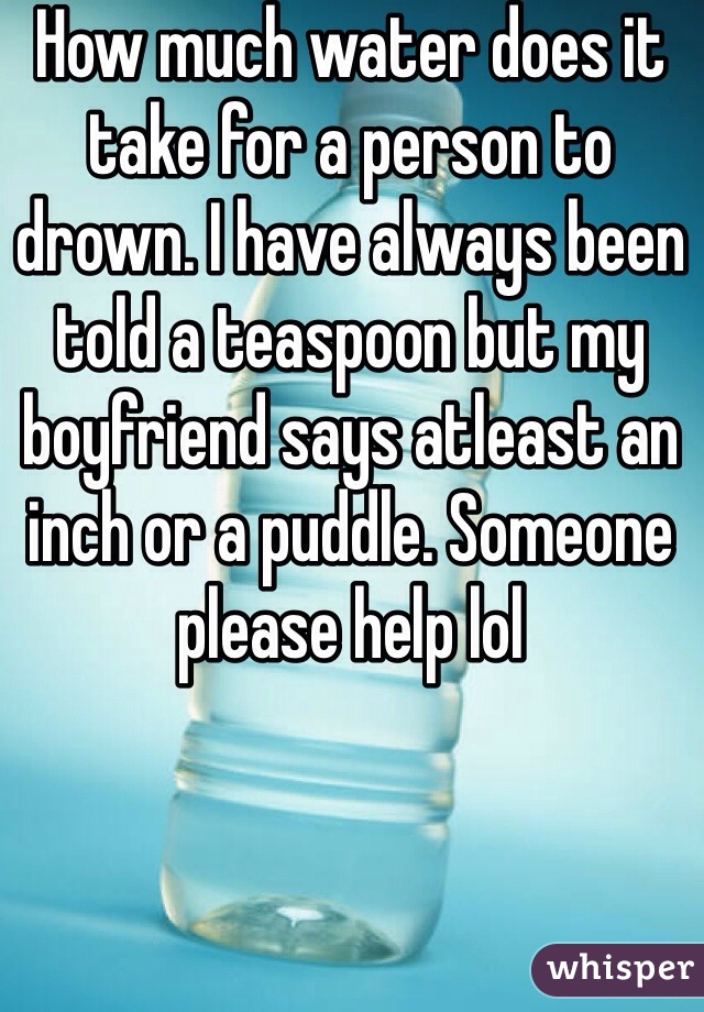 How much water does it take for a person to drown. I have always been told a teaspoon but my boyfriend says atleast an inch or a puddle. Someone please help lol
