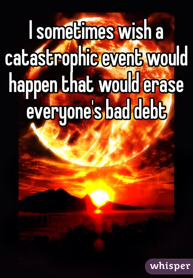 I sometimes wish a catastrophic event would happen that would erase everyone's bad debt 