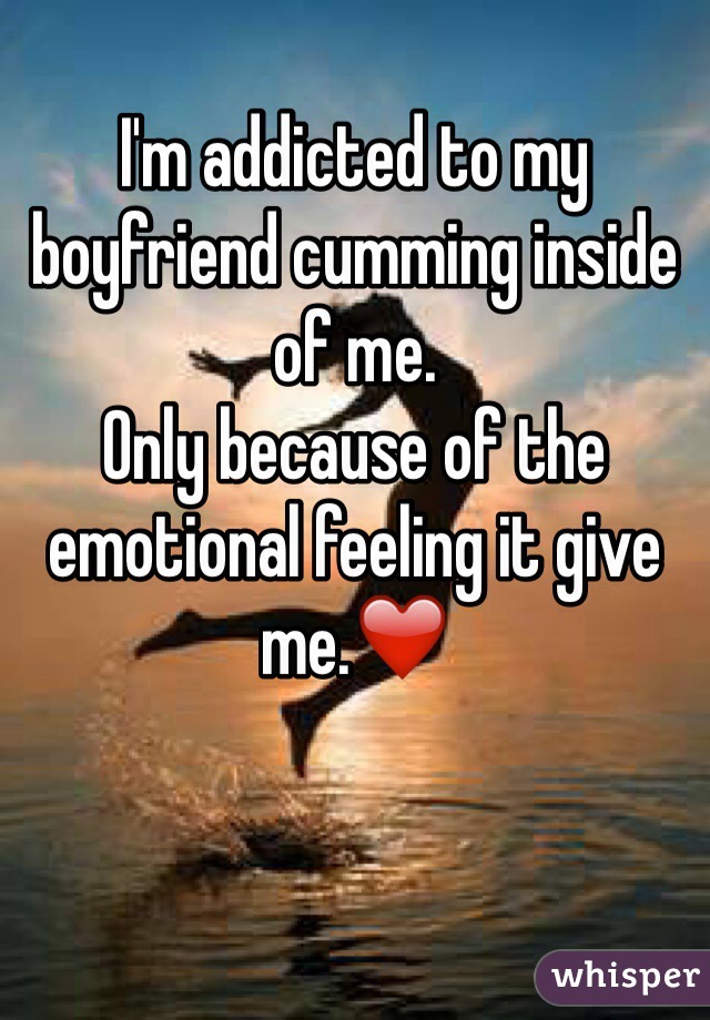 I'm addicted to my boyfriend cumming inside of me.
Only because of the emotional feeling it give me.❤️