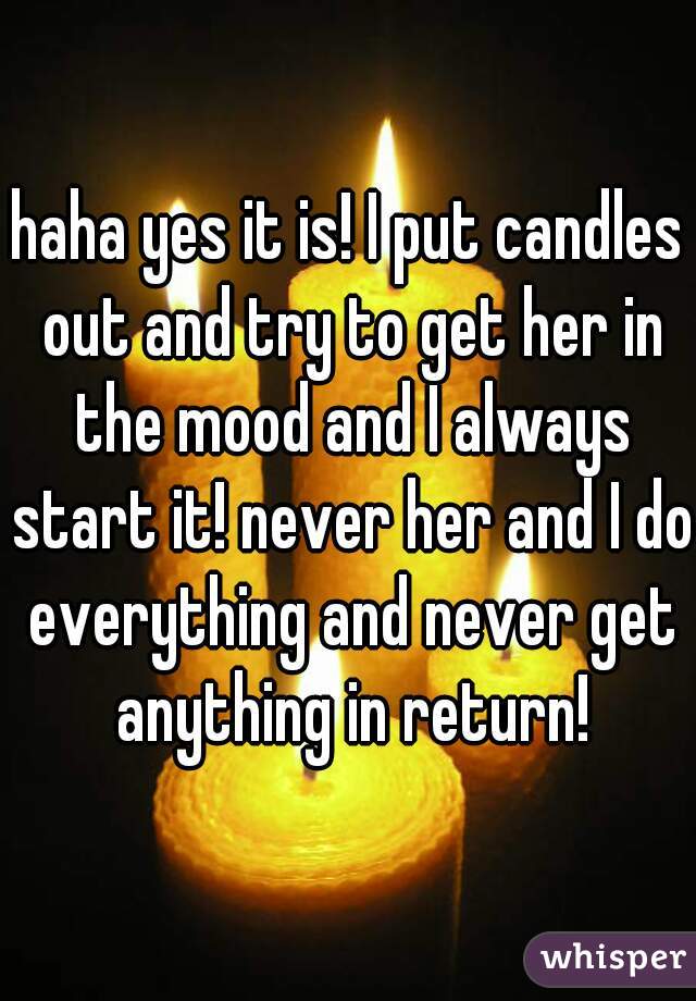 haha yes it is! I put candles out and try to get her in the mood and I always start it! never her and I do everything and never get anything in return!