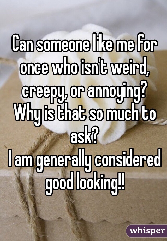 Can someone like me for once who isn't weird, creepy, or annoying? 
Why is that so much to ask? 
I am generally considered good looking!!