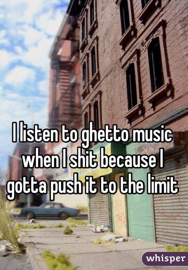 I listen to ghetto music when I shit because I gotta push it to the limit 