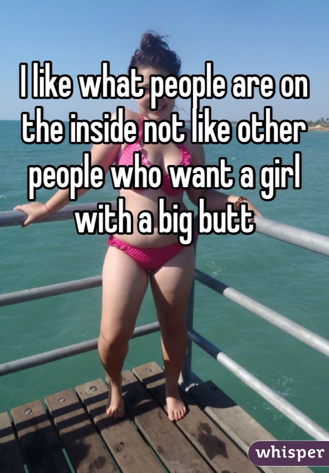 I like what people are on the inside not like other people who want a girl with a big butt