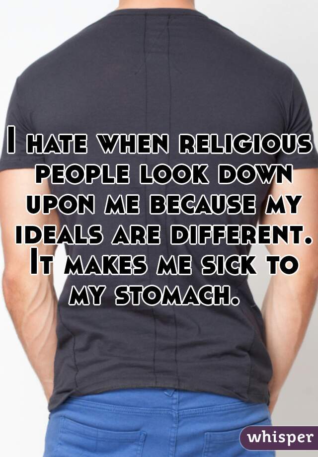 I hate when religious people look down upon me because my ideals are different. It makes me sick to my stomach.  