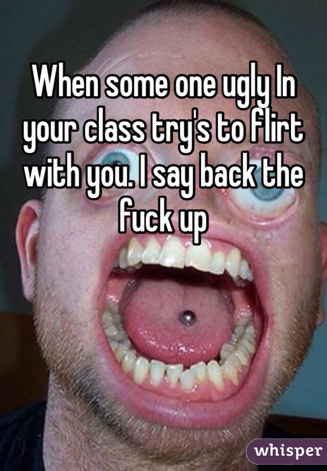 When some one ugly In your class try's to flirt with you. I say back the fuck up