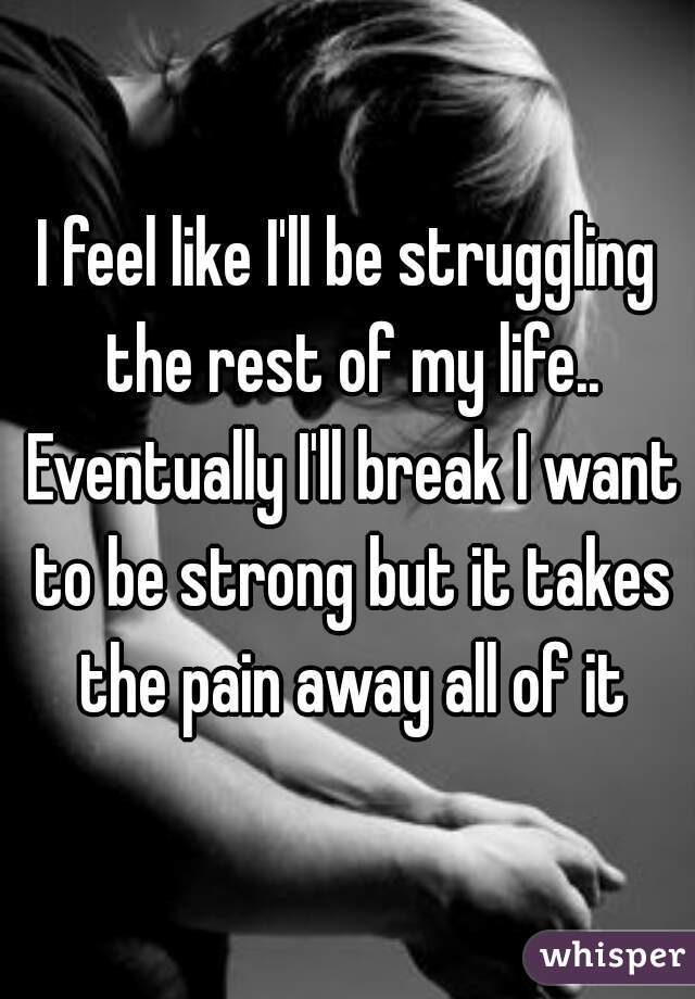 I feel like I'll be struggling the rest of my life.. Eventually I'll break I want to be strong but it takes the pain away all of it