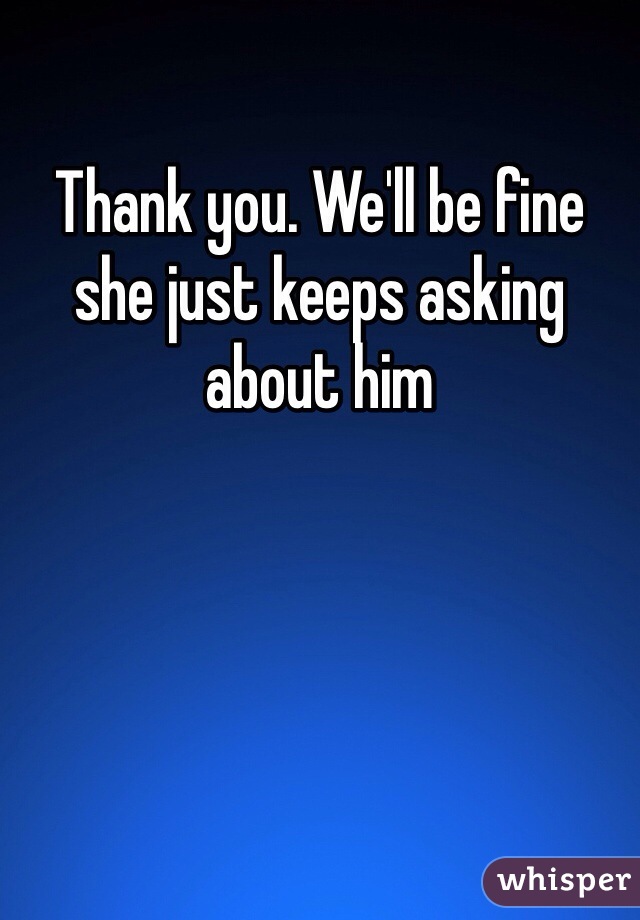 Thank you. We'll be fine she just keeps asking about him