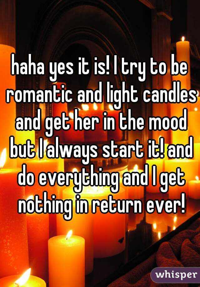haha yes it is! I try to be romantic and light candles and get her in the mood but I always start it! and do everything and I get nothing in return ever!