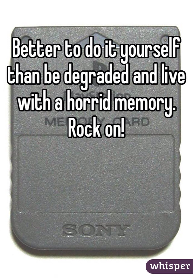 Better to do it yourself than be degraded and live with a horrid memory. Rock on!