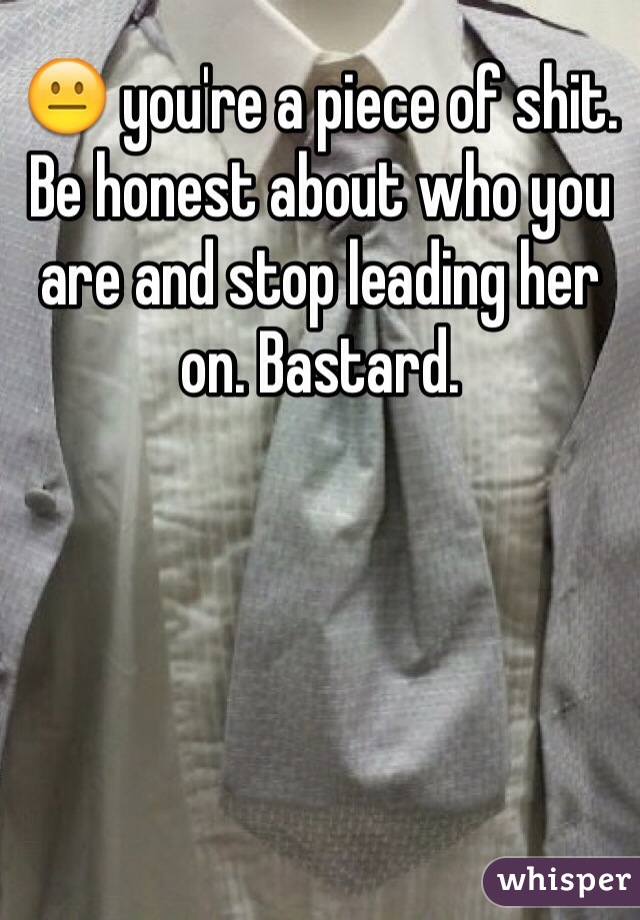 😐 you're a piece of shit. Be honest about who you are and stop leading her on. Bastard.