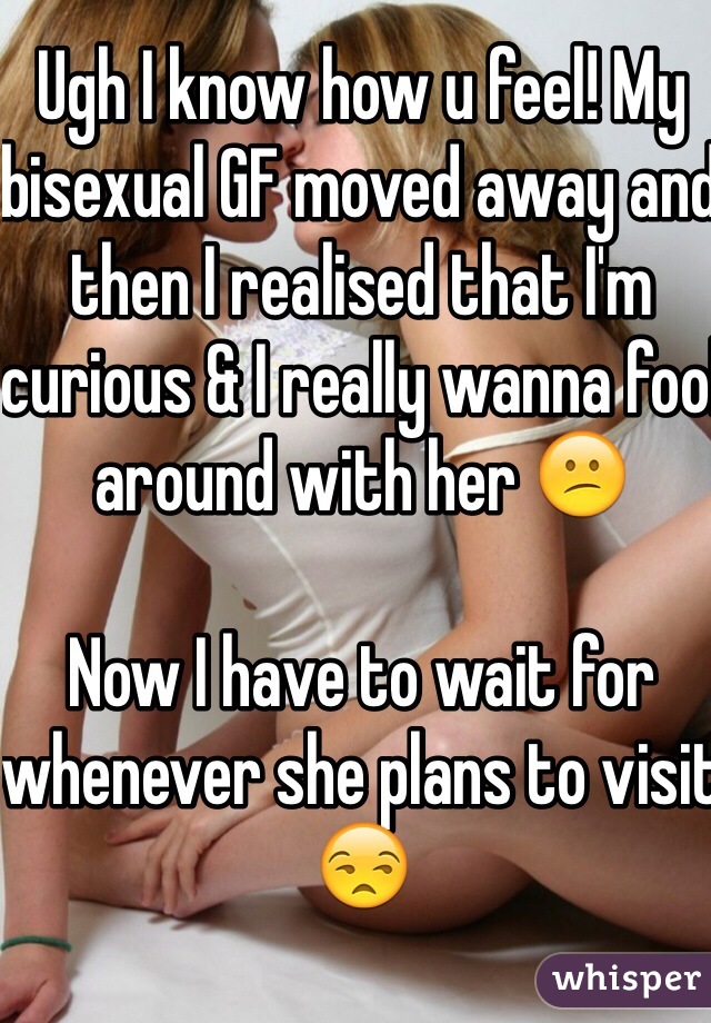 Ugh I know how u feel! My bisexual GF moved away and then I realised that I'm curious & I really wanna fool around with her 😕

Now I have to wait for whenever she plans to visit 😒