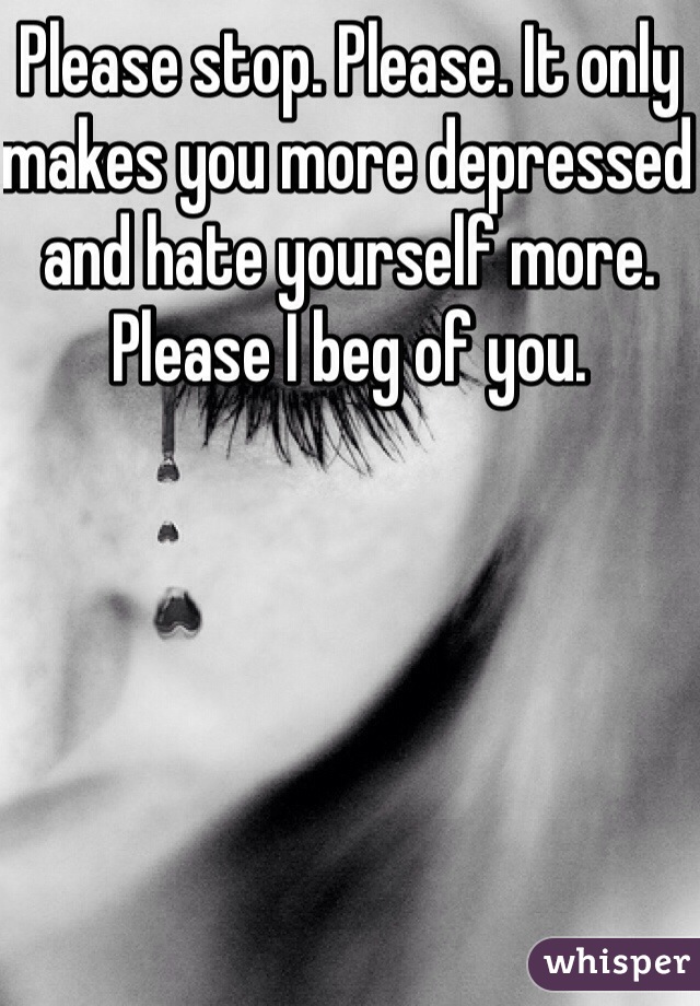 Please stop. Please. It only makes you more depressed and hate yourself more. Please I beg of you. 