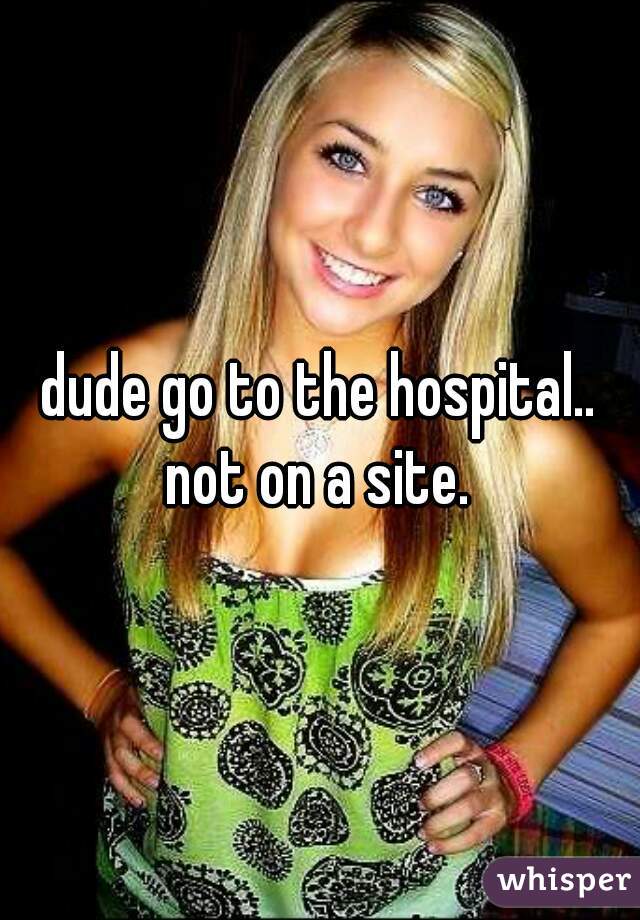 dude go to the hospital.. not on a site. 