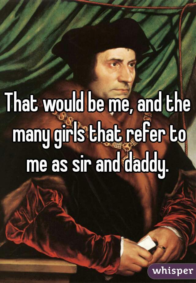 That would be me, and the many girls that refer to me as sir and daddy. 