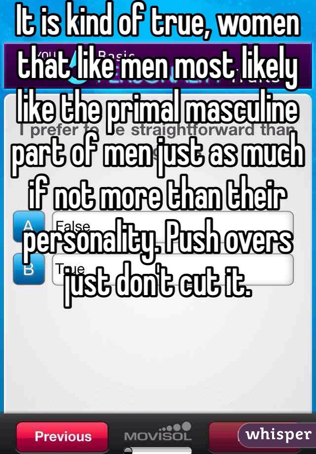 It is kind of true, women that like men most likely like the primal masculine part of men just as much if not more than their personality. Push overs just don't cut it. 