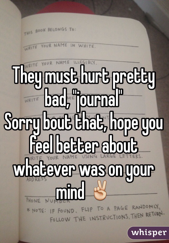 They must hurt pretty bad, "journal" 
Sorry bout that, hope you feel better about whatever was on your mind ✌️