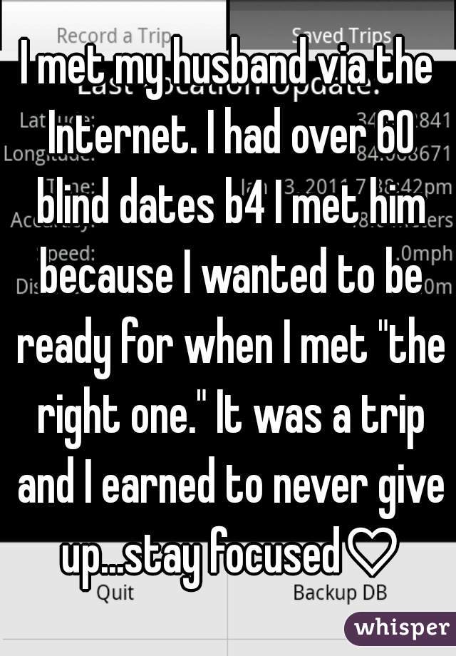 I met my husband via the Internet. I had over 60 blind dates b4 I met him because I wanted to be ready for when I met "the right one." It was a trip and I earned to never give up...stay focused♡