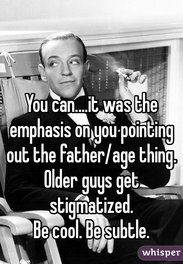 You can....it was the emphasis on you pointing out the father/age thing. 
Older guys get stigmatized. 
Be cool. Be subtle.