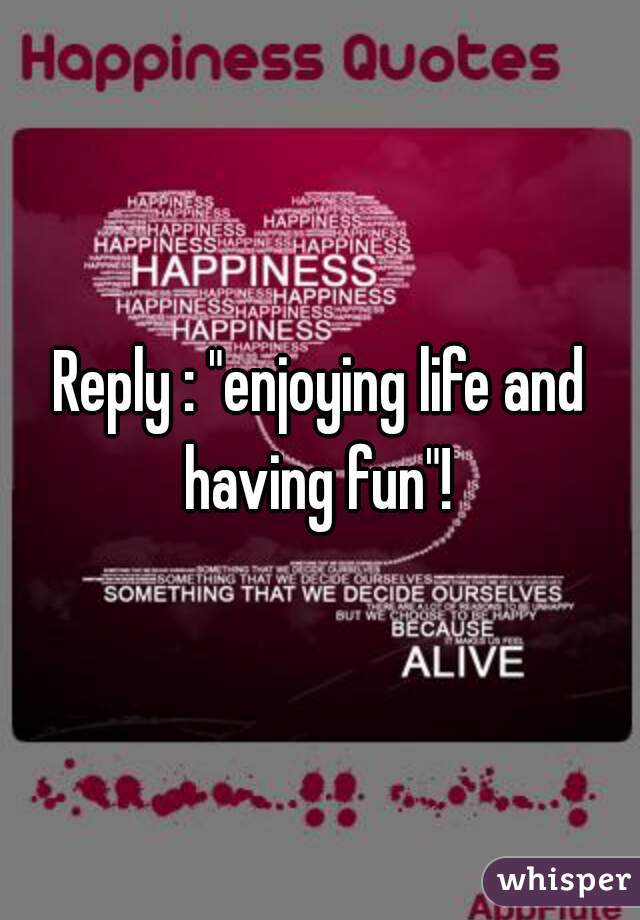 Reply : "enjoying life and having fun"! 