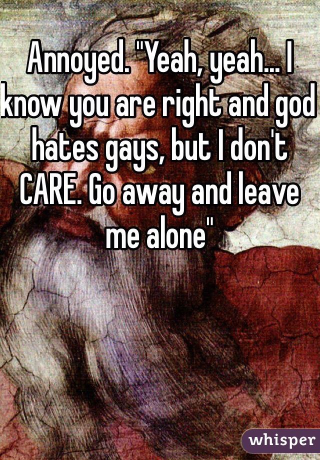 Annoyed. "Yeah, yeah... I know you are right and god hates gays, but I don't CARE. Go away and leave me alone"
