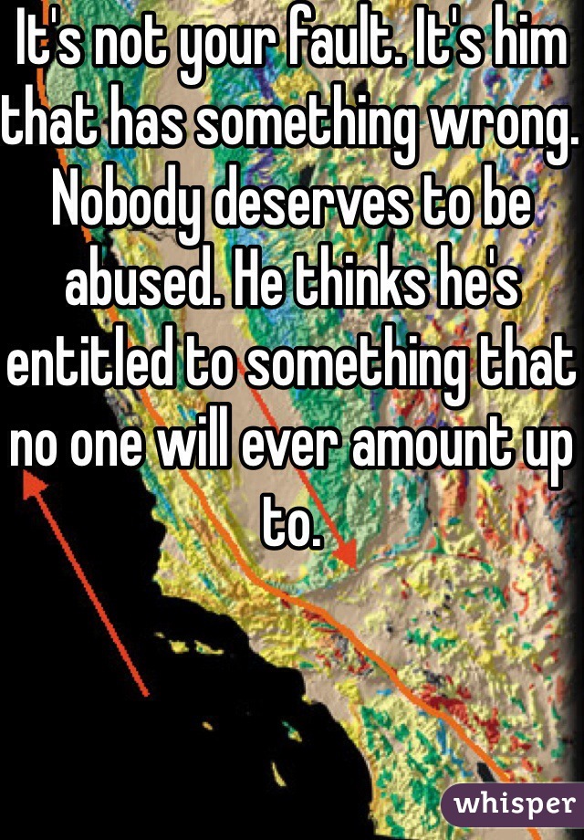 It's not your fault. It's him that has something wrong. Nobody deserves to be abused. He thinks he's entitled to something that no one will ever amount up to. 