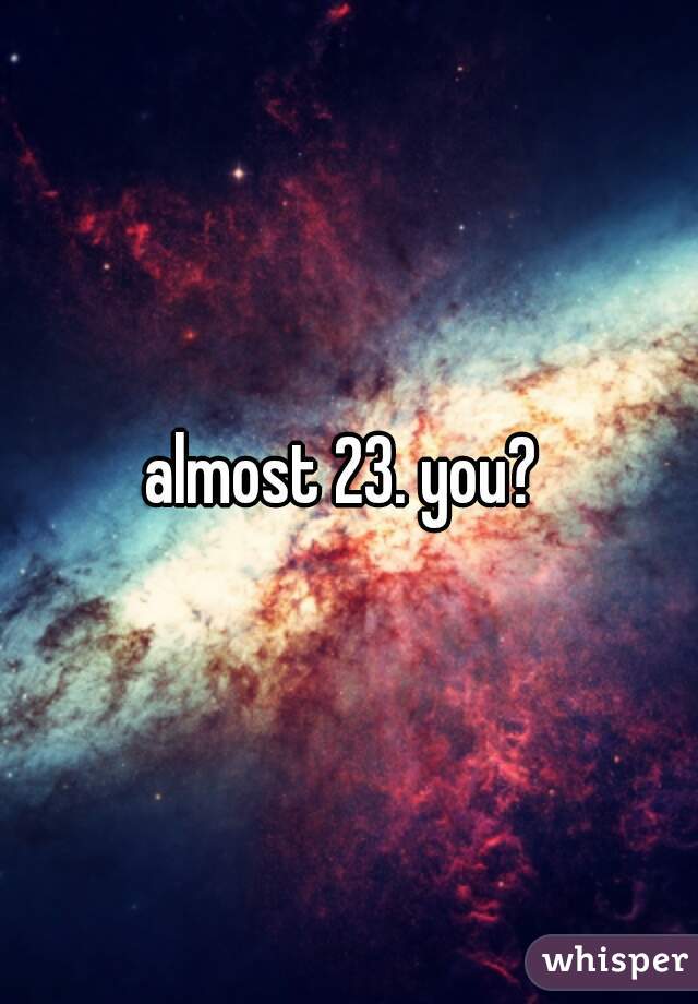 almost 23. you? 