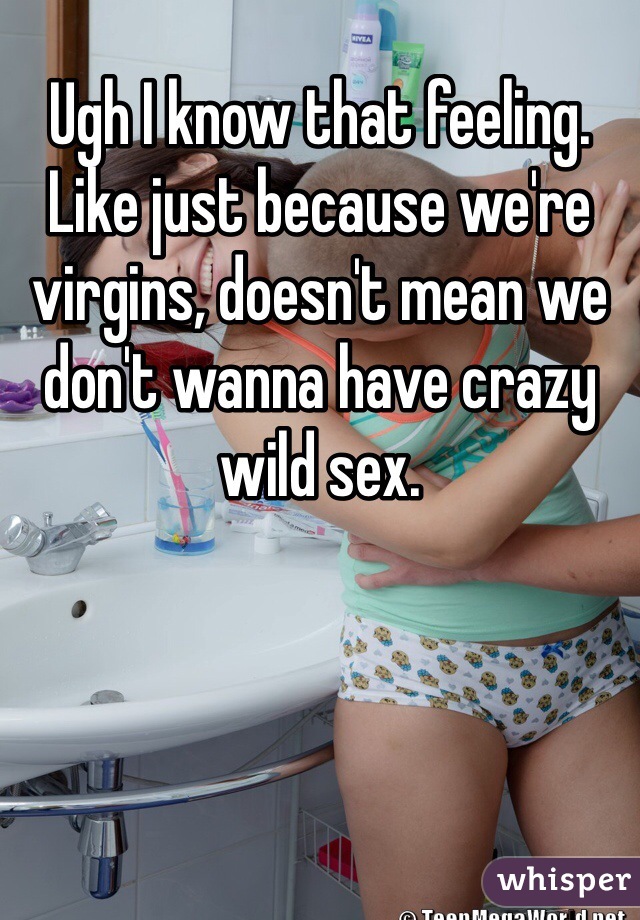 Ugh I know that feeling. Like just because we're virgins, doesn't mean we don't wanna have crazy wild sex. 