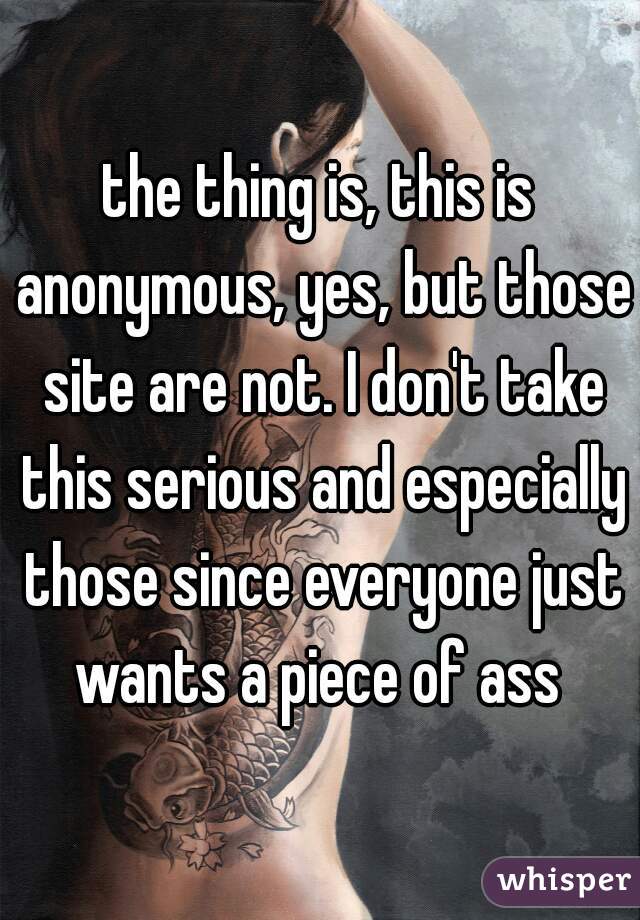 the thing is, this is anonymous, yes, but those site are not. I don't take this serious and especially those since everyone just wants a piece of ass 