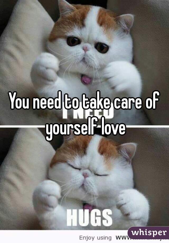 You need to take care of yourself love