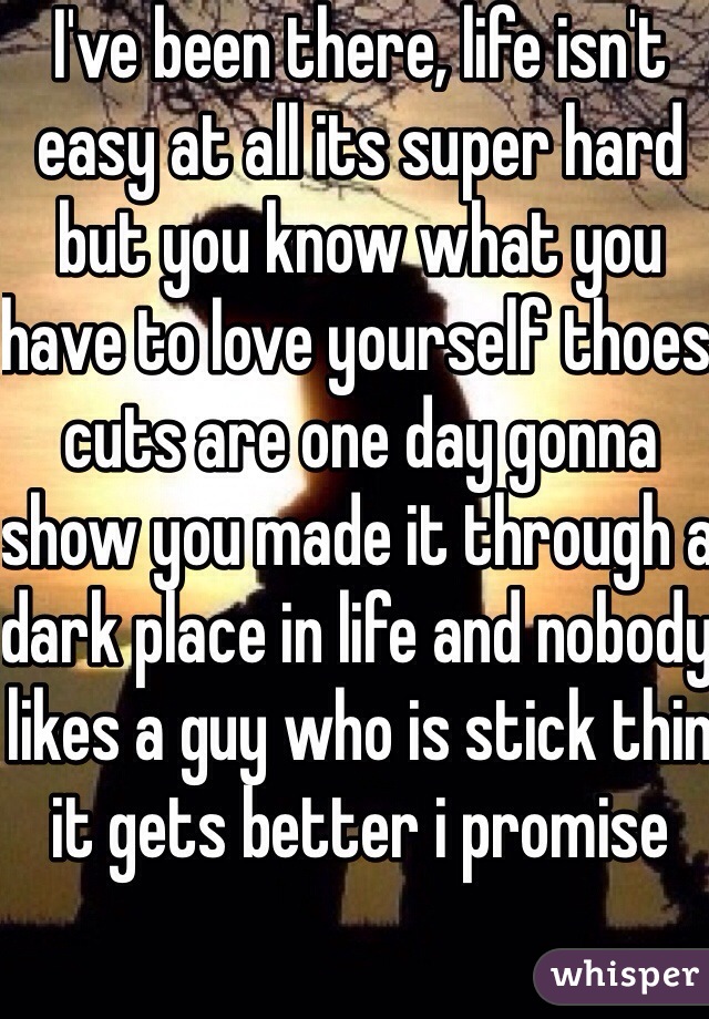 I've been there, life isn't easy at all its super hard but you know what you have to love yourself thoes cuts are one day gonna show you made it through a dark place in life and nobody likes a guy who is stick thin it gets better i promise 