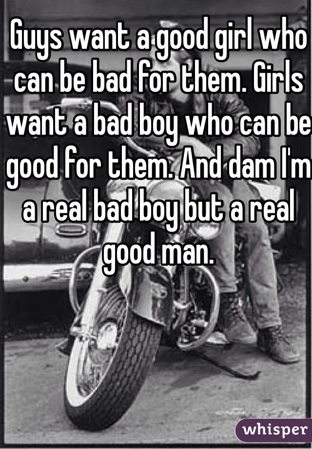 Guys want a good girl who can be bad for them. Girls want a bad boy who can be good for them. And dam I'm a real bad boy but a real good man.