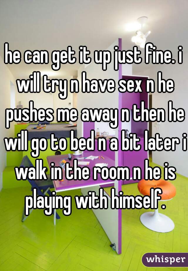 he can get it up just fine. i will try n have sex n he pushes me away n then he will go to bed n a bit later i walk in the room n he is playing with himself.