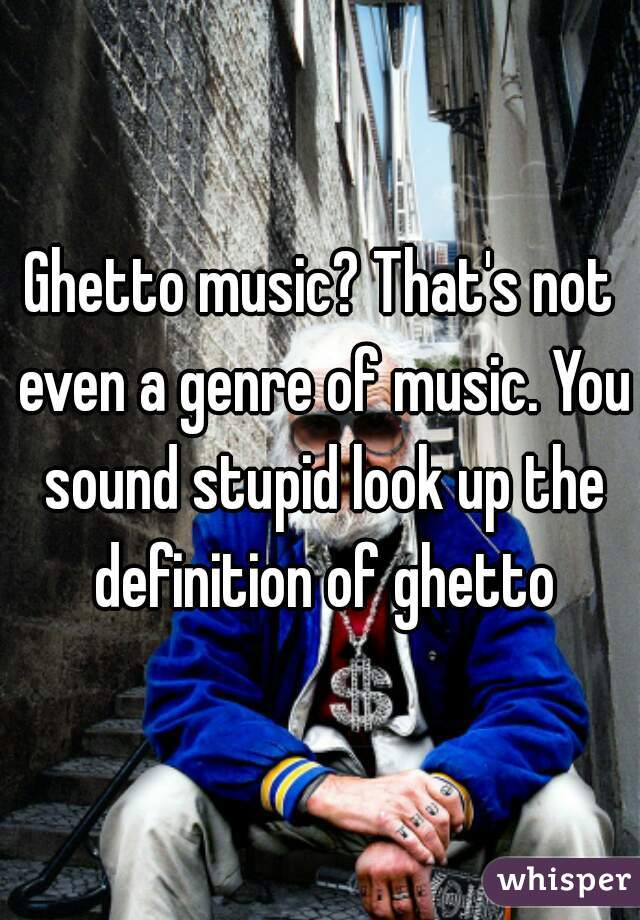 Ghetto music? That's not even a genre of music. You sound stupid look up the definition of ghetto