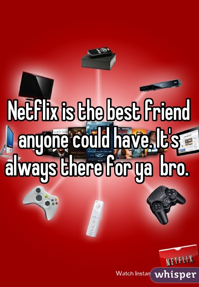 Netflix is the best friend anyone could have. It's always there for ya  bro. 